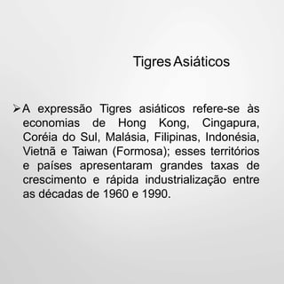 TigresAsiáticos
A expressão Tigres asiáticos refere-se às
economias de Hong Kong, Cingapura,
Coréia do Sul, Malásia, Filipinas, Indonésia,
Vietnã e Taiwan (Formosa); esses territórios
e países apresentaram grandes taxas de
crescimento e rápida industrialização entre
as décadas de 1960 e 1990.
 