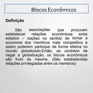 Blocos Econômicos
Definição
que procuramassociações
relações econômicas entre
São
estabelecer
estados – nações no sentido de
economia dos membros mais competitiva
tornar a
e
assim poderem participar de forma efetiva no
mundo globalizado.Então, ao contrário de
negar a globalização, os blocos econômicos
são fruto da mesma. (São estabelecidas
relações privilegiadas entre os membros)
 