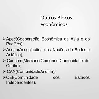 Outros Blocos
econômicos
Apec(Cooperação Econômica da Ásia e do
Pacífico);
Asean(Associações das Nações do Sudeste
Asiático);
 Caricom(Mercado Comum e Comunidade do
Caribe);
 CAN(ComunidadeAndina);
CEI(Comunidade dos Estados
Independentes).
 
