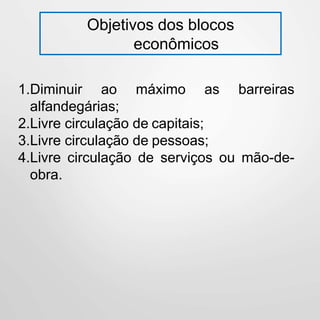 Objetivos dos blocos
econômicos
1.Diminuir ao máximo as barreiras
alfandegárias;
2.Livre circulação de capitais;
3.Livre circulação de pessoas;
4.Livre circulação de serviços ou mão-de-
obra.
 