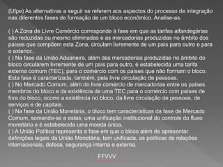(Ufpe) As alternativas a seguir se referem aos aspectos do processo de integração
nas diferentes fases de formação de um bloco econômico. Analise-as.
( ) A Zona de Livre Comércio corresponde à fase em que as tarifas alfandegárias
são reduzidas ou mesmo eliminadas e as mercadorias produzidas no âmbito dos
países que compõem esta Zona, circulam livremente de um país para outro e para
o exterior..
( ) Na fase da União Aduaneira, além das mercadorias produzidas no âmbito do
bloco circularem livremente de um país para outro, é estabelecida uma tarifa
externa comum (TEC), para o comércio com os países que não formam o bloco.
Esta fase é caracterizada, também, pela livre circulação de pessoas.
( ) No Mercado Comum, além do livre comércio de mercadorias entre os países
membros do bloco e da existência de uma TEC para o comércio com países de
fora do bloco, ocorre a existência no bloco, da livre circulação de pessoas, de
serviços e de capitais.
( ) Na fase da União Monetária, o bloco tem características da fase de Mercado
Comum, somando-se a estas, uma unificação institucional do controle do fluxo
monetário e é estabelecida uma moeda única.
( ) A União Política representa a fase em que o bloco além de apresentar
definições legais da União Monetária, tem unificada, as políticas de relações
internacionais, defesa, segurança interna e externa.
FFVVV
 