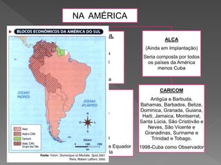 NA AMÉRICA
NAFTA
EUA
Canadá
México
PACTO ANDINO
Bolívia
Colômbia
Equador
Peru
Venezuela
MERCOSUL
Brasil
Argentina
Paraguai
Uruguai
Venezuela
ALADI
México
Paraguai,
Peru
Uruguai
Argentina
Brasil, Bolívia, Chile Equador
e Venezuela
ALCA
(Ainda em Implantação)
Seria composta por todos
os países da América
menos Cuba
CARICOM
Antigüa e Barbuda,
Bahamas, Barbados, Belize,
Dominica, Granada, Guiana,
Haiti, Jamaica, Montserrat,
Santa Lúcia, São Cristóvão e
Neves, São Vicente e
Granadinas, Suriname e
Trinidad e Tobago.
1998-Cuba como Observador
 