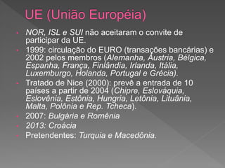 • NOR, ISL e SUI não aceitaram o convite de
participar da UE.
• 1999: circulação do EURO (transações bancárias) e
2002 pelos membros (Alemanha, Áustria, Bélgica,
Espanha, França, Finlândia, Irlanda, Itália,
Luxemburgo, Holanda, Portugal e Grécia).
• Tratado de Nice (2000): prevê a entrada de 10
países a partir de 2004 (Chipre, Eslováquia,
Eslovênia, Estônia, Hungria, Letônia, Lituânia,
Malta, Polônia e Rep. Tcheca).
• 2007: Bulgária e Romênia
• 2013: Croácia
• Pretendentes: Turquia e Macedônia.
 