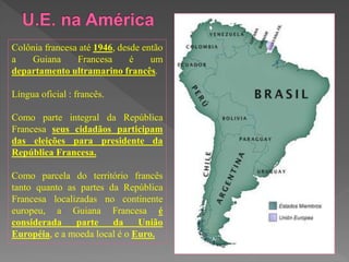 Colônia francesa até 1946, desde então
a Guiana Francesa é um
departamento ultramarino francês.
Língua oficial : francês.
Como parte integral da República
Francesa seus cidadãos participam
das eleições para presidente da
República Francesa.
Como parcela do território francês
tanto quanto as partes da República
Francesa localizadas no continente
europeu, a Guiana Francesa é
considerada parte da União
Européia, e a moeda local é o Euro.
 