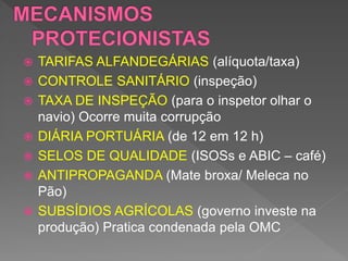  TARIFAS ALFANDEGÁRIAS (alíquota/taxa)
 CONTROLE SANITÁRIO (inspeção)
 TAXA DE INSPEÇÃO (para o inspetor olhar o
navio) Ocorre muita corrupção
 DIÁRIA PORTUÁRIA (de 12 em 12 h)
 SELOS DE QUALIDADE (ISOSs e ABIC – café)
 ANTIPROPAGANDA (Mate broxa/ Meleca no
Pão)
 SUBSÍDIOS AGRÍCOLAS (governo investe na
produção) Pratica condenada pela OMC
 