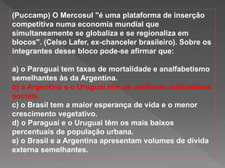 (Puccamp) O Mercosul "é uma plataforma de inserção
competitiva numa economia mundial que
simultaneamente se globaliza e se regionaliza em
blocos". (Celso Lafer, ex-chanceler brasileiro). Sobre os
integrantes desse bloco pode-se afirmar que:
a) o Paraguai tem taxas de mortalidade e analfabetismo
semelhantes às da Argentina.
b) a Argentina e o Uruguai têm os melhores indicadores
sociais.
c) o Brasil tem a maior esperança de vida e o menor
crescimento vegetativo.
d) o Paraguai e o Uruguai têm os mais baixos
percentuais de população urbana.
e) o Brasil e a Argentina apresentam volumes de dívida
externa semelhantes.
 