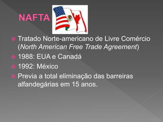  Tratado Norte-americano de Livre Comércio
(North American Free Trade Agreement)
 1988: EUA e Canadá
 1992: México
 Previa a total eliminação das barreiras
alfandegárias em 15 anos.
 