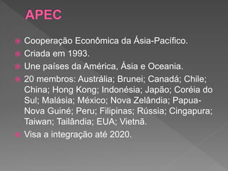  Cooperação Econômica da Ásia-Pacífico.
 Criada em 1993.
 Une países da América, Ásia e Oceania.
 20 membros: Austrália; Brunei; Canadá; Chile;
China; Hong Kong; Indonésia; Japão; Coréia do
Sul; Malásia; México; Nova Zelândia; Papua-
Nova Guiné; Peru; Filipinas; Rússia; Cingapura;
Taiwan; Tailândia; EUA; Vietnã.
 Visa a integração até 2020.
 