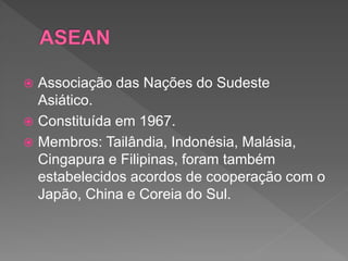  Associação das Nações do Sudeste
Asiático.
 Constituída em 1967.
 Membros: Tailândia, Indonésia, Malásia,
Cingapura e Filipinas, foram também
estabelecidos acordos de cooperação com o
Japão, China e Coreia do Sul.
 