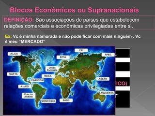 Ex: Vc é minha namorada e não pode ficar com mais ninguém . Vc
é meu “MERCADO”
(GEOGRÁFICO)
DEFINIÇÃO: São associações de países que estabelecem
relações comerciais e econômicas privilegiadas entre si.
 