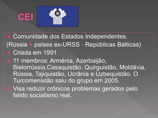  Comunidade dos Estados Independentes.
(Rússia + países ex-URSS - Repúblicas Bálticas)
 Criada em 1991.
 11 membros: Arménia, Azerbaijão,
Bielorrússia,Casaquistão, Quirguistão, Moldávia,
Rússia, Tajiquistão, Ucrânia e Uzbequistão. O
Turcomenistão saiu do grupo em 2005.
 Visa reduzir crônicos problemas gerados pelo
falido socialismo real.
 