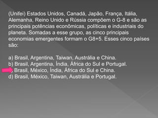 (Unifei) Estados Unidos, Canadá, Japão, França, Itália,
Alemanha, Reino Unido e Rússia compõem o G-8 e são as
principais potências econômicas, políticas e industriais do
planeta. Somadas a esse grupo, as cinco principais
economias emergentes formam o G8+5. Esses cinco países
são:
a) Brasil, Argentina, Taiwan, Austrália e China.
b) Brasil, Argentina, Índia, África do Sul e Portugal.
c) Brasil, México, Índia, África do Sul e China.
d) Brasil, México, Taiwan, Austrália e Portugal.
 