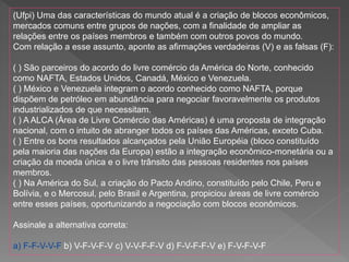 (Ufpi) Uma das características do mundo atual é a criação de blocos econômicos,
mercados comuns entre grupos de nações, com a finalidade de ampliar as
relações entre os países membros e também com outros povos do mundo.
Com relação a esse assunto, aponte as afirmações verdadeiras (V) e as falsas (F):
( ) São parceiros do acordo do livre comércio da América do Norte, conhecido
como NAFTA, Estados Unidos, Canadá, México e Venezuela.
( ) México e Venezuela integram o acordo conhecido como NAFTA, porque
dispõem de petróleo em abundância para negociar favoravelmente os produtos
industrializados de que necessitam.
( ) A ALCA (Área de Livre Comércio das Américas) é uma proposta de integração
nacional, com o intuito de abranger todos os países das Américas, exceto Cuba.
( ) Entre os bons resultados alcançados pela União Européia (bloco constituído
pela maioria das nações da Europa) estão a integração econômico-monetária ou a
criação da moeda única e o livre trânsito das pessoas residentes nos países
membros.
( ) Na América do Sul, a criação do Pacto Andino, constituído pelo Chile, Peru e
Bolívia, e o Mercosul, pelo Brasil e Argentina, propiciou áreas de livre comércio
entre esses países, oportunizando a negociação com blocos econômicos.
Assinale a alternativa correta:
a) F-F-V-V-F b) V-F-V-F-V c) V-V-F-F-V d) F-V-F-F-V e) F-V-F-V-F
 