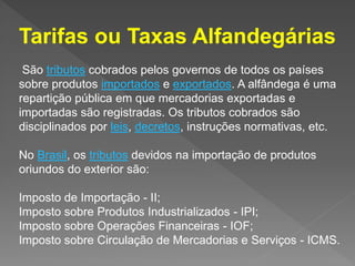 São tributos cobrados pelos governos de todos os países
sobre produtos importados e exportados. A alfândega é uma
repartição pública em que mercadorias exportadas e
importadas são registradas. Os tributos cobrados são
disciplinados por leis, decretos, instruções normativas, etc.
No Brasil, os tributos devidos na importação de produtos
oriundos do exterior são:
Imposto de Importação - II;
Imposto sobre Produtos Industrializados - IPI;
Imposto sobre Operações Financeiras - IOF;
Imposto sobre Circulação de Mercadorias e Serviços - ICMS.
Tarifas ou Taxas Alfandegárias
 