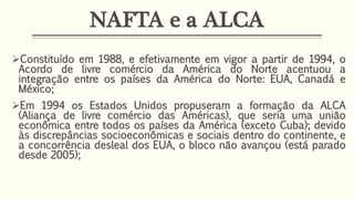 NAFTA e a ALCA
Constituído em 1988, e efetivamente em vigor a partir de 1994, o
Acordo de livre comércio da América do Norte acentuou a
integração entre os países da América do Norte: EUA, Canadá e
México;
Em 1994 os Estados Unidos propuseram a formação da ALCA
(Aliança de livre comércio das Américas), que seria uma união
econômica entre todos os países da América (exceto Cuba); devido
às discrepâncias socioeconômicas e sociais dentro do continente, e
a concorrência desleal dos EUA, o bloco não avançou (está parado
desde 2005);
 
