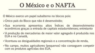 O México e o NAFTA
O México exerce um papel subalterno no blocos pois:
Único país do Bloco que não é desenvolvido;
Sua economia apresentou altos Índices de desenvolvimento
econômicos graças a entrada de capitais estadunidenses; entretanto
A produção de mercadorias de maior valor agregado é produzida nos
EUA e no Canadá,
Acentuou as desigualdades regionais e a concentração de renda,
No campo, muitos agricultores (pequenos) não conseguem competir
com os produtos agrícolas dos EUA,
 