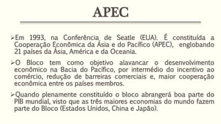 APEC
Em 1993, na Conferência de Seatle (EUA). É constituída a
Cooperação Econômica da Ásia e do Pacífico (APEC), englobando
21 países da Ásia, América e da Oceania.
O Bloco tem como objetivo alavancar o desenvolvimento
econômico na Bacia do Pacífico, por intermédio do incentivo ao
comércio, redução de barreiras comerciais e, maior cooperação
econômica entre os países membros.
Quando plenamente constituído o bloco abrangerá boa parte do
PIB mundial, visto que as três maiores economias do mundo fazem
parte do Bloco (Estados Unidos, China e Japão).
 