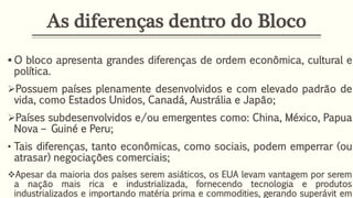 As diferenças dentro do Bloco
 O bloco apresenta grandes diferenças de ordem econômica, cultural e
política.
Possuem países plenamente desenvolvidos e com elevado padrão de
vida, como Estados Unidos, Canadá, Austrália e Japão;
Países subdesenvolvidos e/ou emergentes como: China, México, Papua
Nova – Guiné e Peru;
• Tais diferenças, tanto econômicas, como sociais, podem emperrar (ou
atrasar) negociações comerciais;
Apesar da maioria dos países serem asiáticos, os EUA levam vantagem por serem
a nação mais rica e industrializada, fornecendo tecnologia e produtos
industrializados e importando matéria prima e commodities, gerando superávit em
 