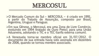 MERCOSUL
O Mercado Comum do Sul – MERCOSUL – é criado em 1991,
a partir do Tratado de Assunção, composto por Brasil,
Argentina, Uruguai e Paraguai.
Em sua Gênese, o Mercosul, era uma Zona de Livre Comércio,
evoluindo em 1994 (tratado de Ouro Preto), para uma União
Aduaneira, adotando o TIC e o TEC (tarifa externa comum).
A Venezuela torna-se membro oficial em 31/07/2012. O
documento de sua entrada havia sido assinada em dezembro
de 2006, quando se tornou membro associado.
 