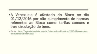 A Venezuela é afastado do Bloco no dia
01/12/2016 por não cumprimento de normas
referentes ao Bloco como: tarifas comuns e
livre circulação de bens.
 Fonte: http://agenciabrasil.ebc.com.br/internacional/noticia/2016-12/venezuela-
e-suspensa-do-mercosul
 