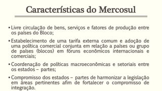 Características do Mercosul
 Livre circulação de bens, serviços e fatores de produção entre
os países do Bloco;
 Estabelecimento de uma tarifa externa comum e adoção de
uma política comercial conjunta em relação a países ou grupo
de países (blocos) em fóruns econômicos internacionais e
comerciais;
 Coordenação de políticas macroeconômicas e setoriais entre
os estados – partes;
 Compromisso dos estados – partes de harmonizar a legislação
em áreas pertinentes afim de fortalecer o compromisso de
integração.
 