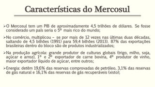 Características do Mercosul
O Mercosul tem um PIB de aproximadamente 4,5 trilhões de dólares. Se fosse
considerado um país seria o 5º mais rico do mundo;
No comércio, multiplicou – se por mais de 12 vezes nas últimas duas décadas,
saltando de 4,5 bilhões (1991) para 59,4 bilhões (2013). 87% das exportações
brasileiras dentro do bloco são de produtos industrializados;
Na produção agrícola: grande produtor de culturas globais (trigo, milho, soja,
açúcar e arroz), 1º e 2º exportador de carne bovina, 4º produtor de vinho,
maior exportador líquido de açúcar, entre outros;
Energia: detêm 19,6% das reservas comprovadas de petróleo, 3,1% das reservas
de gás natural e 16,1% das reservas de gás recuperáveis (xisto);
 