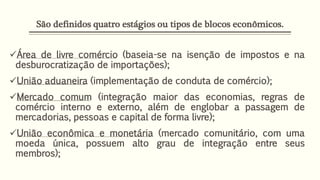 São definidos quatro estágios ou tipos de blocos econômicos.
Área de livre comércio (baseia-se na isenção de impostos e na
desburocratização de importações);
União aduaneira (implementação de conduta de comércio);
Mercado comum (integração maior das economias, regras de
comércio interno e externo, além de englobar a passagem de
mercadorias, pessoas e capital de forma livre);
União econômica e monetária (mercado comunitário, com uma
moeda única, possuem alto grau de integração entre seus
membros);
 
