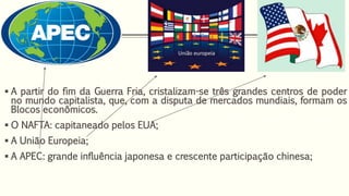  A partir do fim da Guerra Fria, cristalizam-se três grandes centros de poder
no mundo capitalista, que, com a disputa de mercados mundiais, formam os
Blocos econômicos.
 O NAFTA: capitaneado pelos EUA;
 A União Europeia;
 A APEC: grande influência japonesa e crescente participação chinesa;
 