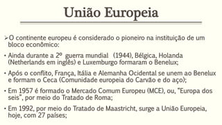 União Europeia
O continente europeu é considerado o pioneiro na instituição de um
bloco econômico:
• Ainda durante a 2º guerra mundial (1944), Bélgica, Holanda
(Netherlands em inglês) e Luxemburgo formaram o Benelux;
• Após o conflito, França, Itália e Alemanha Ocidental se unem ao Benelux
e formam o Ceca (Comunidade europeia do Carvão e do aço);
• Em 1957 é formado o Mercado Comum Europeu (MCE), ou, “Europa dos
seis”, por meio do Tratado de Roma;
• Em 1992, por meio do Tratado de Maastricht, surge a União Europeia,
hoje, com 27 países;
 
