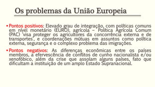 Os problemas da União Europeia
 Pontos positivos: Elevado grau de integração, com políticas comuns
em nível monetário (EURO), agrícola – Política Agrícola Comum
(PAC) ‘visa proteger os agricultores da concorrência externa e de
transportes’, e coordenações mútuas em assuntos como política
externa, segurança e o complexo problema das imigrações.
 Pontos negativos: As diferenças econômicas entre os países
membros, a efervescência de conflitos de cunho nacionalista e/ou
xenofóbico, além da crise que assolam alguns países, fato que
dificultam a instituição de um amplo Estado Supranacional.
 