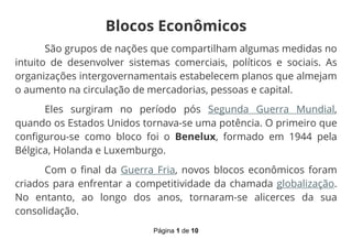 Página 1 de 10
Blocos Econômicos
São grupos de nações que compartilham algumas medidas no
intuito de desenvolver sistemas comerciais, políticos e sociais. As
organizações intergovernamentais estabelecem planos que almejam
o aumento na circulação de mercadorias, pessoas e capital.
Eles surgiram no período pós Segunda Guerra Mundial,
quando os Estados Unidos tornava-se uma potência. O primeiro que
configurou-se como bloco foi o Benelux, formado em 1944 pela
Bélgica, Holanda e Luxemburgo.
Com o final da Guerra Fria, novos blocos econômicos foram
criados para enfrentar a competitividade da chamada globalização.
No entanto, ao longo dos anos, tornaram-se alicerces da sua
consolidação.
 