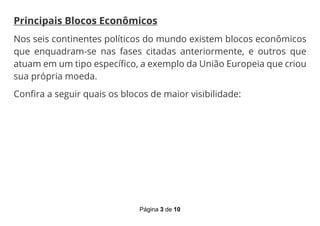 Página 3 de 10
Principais Blocos Econômicos
Nos seis continentes políticos do mundo existem blocos econômicos
que enquadram-se nas fases citadas anteriormente, e outros que
atuam em um tipo específico, a exemplo da União Europeia que criou
sua própria moeda.
Confira a seguir quais os blocos de maior visibilidade:
 