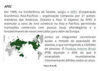 Página 4 de 10
APEC
Em 1989, na Conferência de Seattle, surgiu a APEC (Cooperação
Econômica Ásia-Pacífico) – organização composta por 21 países-
membros das Américas, Oceania e Ásia. O objetivo da APEC é
estimular a zona de livre comércio na Ásia e Pacífico, permitindo
transações comerciais com poucas taxas alfandegárias e o
fortalecimento de novos mercados para além da Europa.
Juntos os integrantes concentram
quase a metade da população do
planeta, o que corresponde a 3 bilhões
de pessoas. O Produto Interno Bruto
(PIB) equivale a 60% do que é
arrecadado mundialmente,
movimentando bilhões todos os anos.
 