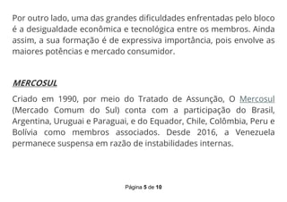 Página 5 de 10
Por outro lado, uma das grandes dificuldades enfrentadas pelo bloco
é a desigualdade econômica e tecnológica entre os membros. Ainda
assim, a sua formação é de expressiva importância, pois envolve as
maiores potências e mercado consumidor.
MERCOSUL
Criado em 1990, por meio do Tratado de Assunção, O Mercosul
(Mercado Comum do Sul) conta com a participação do Brasil,
Argentina, Uruguai e Paraguai, e do Equador, Chile, Colômbia, Peru e
Bolívia como membros associados. Desde 2016, a Venezuela
permanece suspensa em razão de instabilidades internas.
 