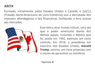 Página 8 de 10
NAFTA
Formado, inicialmente, pelos Estados Unidos e Canadá, o NAFTA
(Tratado Norte-Americano de Livre-Comércio) visa a derrubada dos
impostos alfandegários e leis financeiras, facilitando o livre acesso
aos mercados.
Esse bloco atrai muitas críticas, uma vez
que o poder americano diante dos
demais países, incluindo o México que
foi aceito em 1992, estimula um certo
controle. Em 2018, o presidente em
exercício dos Estados Unidos, Donald
Trump, assinou um nova proposta com
o intuito de aproximar os membros.
 
