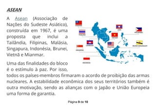 Página 9 de 10
ASEAN
A Asean (Associação de
Nações do Sudeste Asiático),
construída em 1967, é uma
proposta que inclui a
Tailândia, Filipinas, Malásia,
Singapura, Indonésia, Brunei,
Vietnã e Mianmar.
Uma das finalidades do bloco
é o estímulo à paz. Por isso,
todos os países-membros firmaram o acordo de proibição das armas
nucleares. A estabilidade econômica dos seus territórios também é
outra motivação, sendo as alianças com o Japão e União Europeia
uma forma de garantia.
 