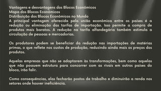 Vantagens e desvantagens dos Blocos Econômicos
Mapa dos Blocos Econômicos
Distribuição dos Blocos Econômicos no Mundo
A principal vantagem oferecida pela união econômica entre os países é a
redução ou eliminação das tarifas de importação. Isso permite a compra de
produtos mais baratos. A redução na tarifa alfandegária também estimula a
circulação de pessoas e mercadorias.
Os produtores podem se beneficiar da redução nas importações de matérias
primas, o que reflete nos custos de produção, reduzindo ainda mais os preços dos
produtos.
Aquelas empresas que não se adaptarem às transformações, bem como aquelas
que não possuem estrutura para concorrer com as rivais em outros países do
bloco, irão falir.
Como consequências, elas fecharão postos de trabalho e diminuirão a renda nos
setores onde houver ineficiência.
 