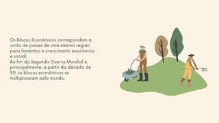 Os Blocos Econômicos correspondem a
união de países de uma mesma região
para fomentar o crescimento econômico
e social.
Ao fim da Segunda Guerra Mundial e,
principalmente, a partir da década de
90, os blocos econômicos se
multiplicaram pelo mundo.
 