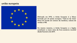 união europeia
Efetivada em 1992, a União Europeia é o bloco
formado por 27 países europeus. Trata-se do maior
bloco do mundo em número de membros, volume de
vendas e PIB.
Da mesma maneira, a União Europeia e o Japão
constituem a maior área de livre-comércio mundial
desde fevereiro de 2019.
 