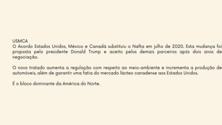 USMCA
O Acordo Estados Unidos, México e Canadá substituiu o Nafta em julho de 2020. Esta mudança foi
proposta pelo presidente Donald Trump e aceito pelos demais parceiros após dois anos de
negociação.
O novo tratado aumenta a regulação com respeito ao meio-ambiente e incrementa a produção de
automóveis, além de garantir uma fatia do mercado lácteo canadense aos Estados Unidos.
É o bloco dominante da América do Norte.
 
