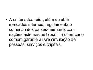 A união aduaneira, além de abrir mercados internos, regulamenta o comércio dos países-membros com nações externas ao bloco. Já o mercado comum garante a livre circulação de pessoas, serviços e capitais.  