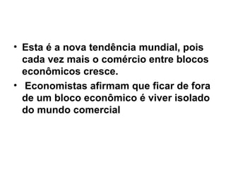 Esta é a nova tendência mundial, pois cada vez mais o comércio entre blocos econômicos cresce. Economistas afirmam que ficar de fora de um bloco econômico é viver isolado do mundo comercial 