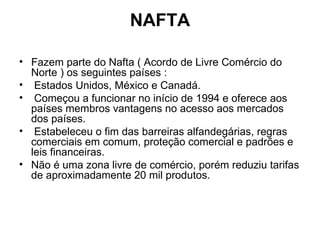 NAFTA Fazem parte do Nafta ( Acordo de Livre Comércio do Norte ) os seguintes países : Estados Unidos, México e Canadá. Começou a funcionar no início de 1994 e oferece aos países membros vantagens no acesso aos mercados dos países. Estabeleceu o fim das barreiras alfandegárias, regras comerciais em comum, proteção comercial e padrões e leis financeiras.  Não é uma zona livre de comércio, porém reduziu tarifas de aproximadamente 20 mil produtos. 