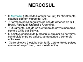 MERCOSUL O  Mercosul  ( Mercado Comum do Sul ) foi oficialmente estabelecido em março de 1991. É formado pelos seguintes países da América do Sul : Brasil, Paraguai, Uruguai e Argentina. Futuramente, estuda-se a entrada de novos membros, como o Chile e a Bolívia.  O objetivo principal do Mercosul é eliminar as barreiras comerciais entre os países, aumentando o comércio entre eles. Outro objetivo é estabelecer tarifa zero entre os países e num futuro próximo, uma moeda única. 