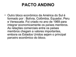 PACTO ANDINO Outro bloco econômico da América do Sul é formado por : Bolívia, Colômbia, Equador, Peru e Venezuela. Foi criado no ano de 1969 para integrar economicamente os países membros. As relações comerciais entre os países membros chegam a valores importantes, embora os Estados Unidos sejam o principal parceiro econômico do bloco. 