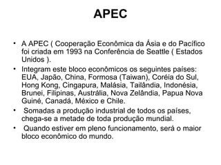 APEC A APEC ( Cooperação Econômica da Ásia e do Pacífico foi criada em 1993 na Conferência de Seattle ( Estados Unidos ).  Integram este bloco econômicos os seguintes países: EUA, Japão, China, Formosa (Taiwan), Coréia do Sul, Hong Kong, Cingapura, Malásia, Tailândia, Indonésia, Brunei, Filipinas, Austrália, Nova Zelândia, Papua Nova Guiné, Canadá, México e Chile. Somadas a produção industrial de todos os países, chega-se a metade de toda produção mundial. Quando estiver em pleno funcionamento, será o maior bloco econômico do mundo.  
