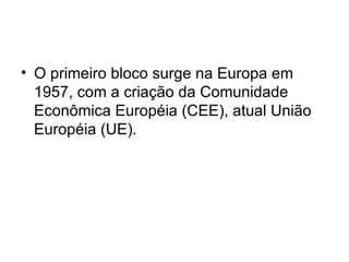 O primeiro bloco surge na Europa em 1957, com a criação da Comunidade Econômica Européia (CEE), atual União Européia (UE).  