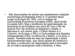    São associações de países que estabelecem relações econômicas privilegiadas entre si. O primeiro bloco surge na Europa em 1957, com a criação da Comunidade Econômica Européia (CEE), atual União Européia (UE). Mas a tendência de regionalização da economia só se fortalece nos anos 90, com o fim da Guerra Fria. Na América se destacam o Nafta, o Mercosul e, em menor grau, o Pacto Andino e o Caricom; na Europa, a UE e a Comunidade dos Estados Independentes (CEI); na África há o SADC; e na Ásia, o Asean. Também está em fase de implantação o bloco transcontinental Apec, que reúne países da América e da Ásia, e continuam as negociações para a formação de um bloco abrangendo toda a América, o Alca.  