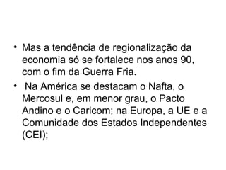 Mas a tendência de regionalização da economia só se fortalece nos anos 90, com o fim da Guerra Fria. Na América se destacam o Nafta, o Mercosul e, em menor grau, o Pacto Andino e o Caricom; na Europa, a UE e a Comunidade dos Estados Independentes (CEI);  