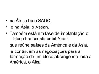 na África há o SADC; e na Ásia, o Asean. Também está em fase de implantação o  bloco transcontinental Apec, que reúne países da América e da Ásia, e continuam as negociações para a formação de um bloco abrangendo toda a América, o Alca 